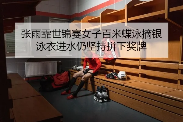 张雨霏世锦赛女子百米蝶泳摘银 泳衣进水仍坚持拼下奖牌